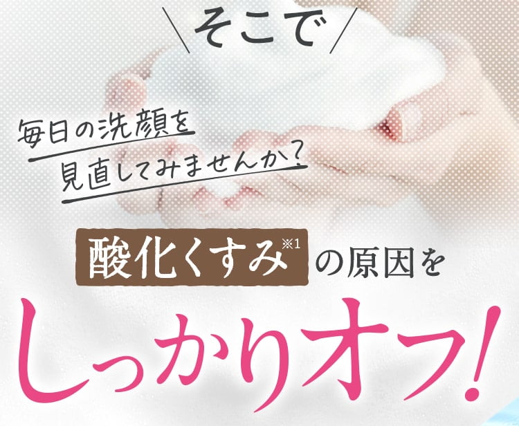 そこで毎日の洗顔を見直してみませんか？酸化くすみの原因をしっかりオフ！
