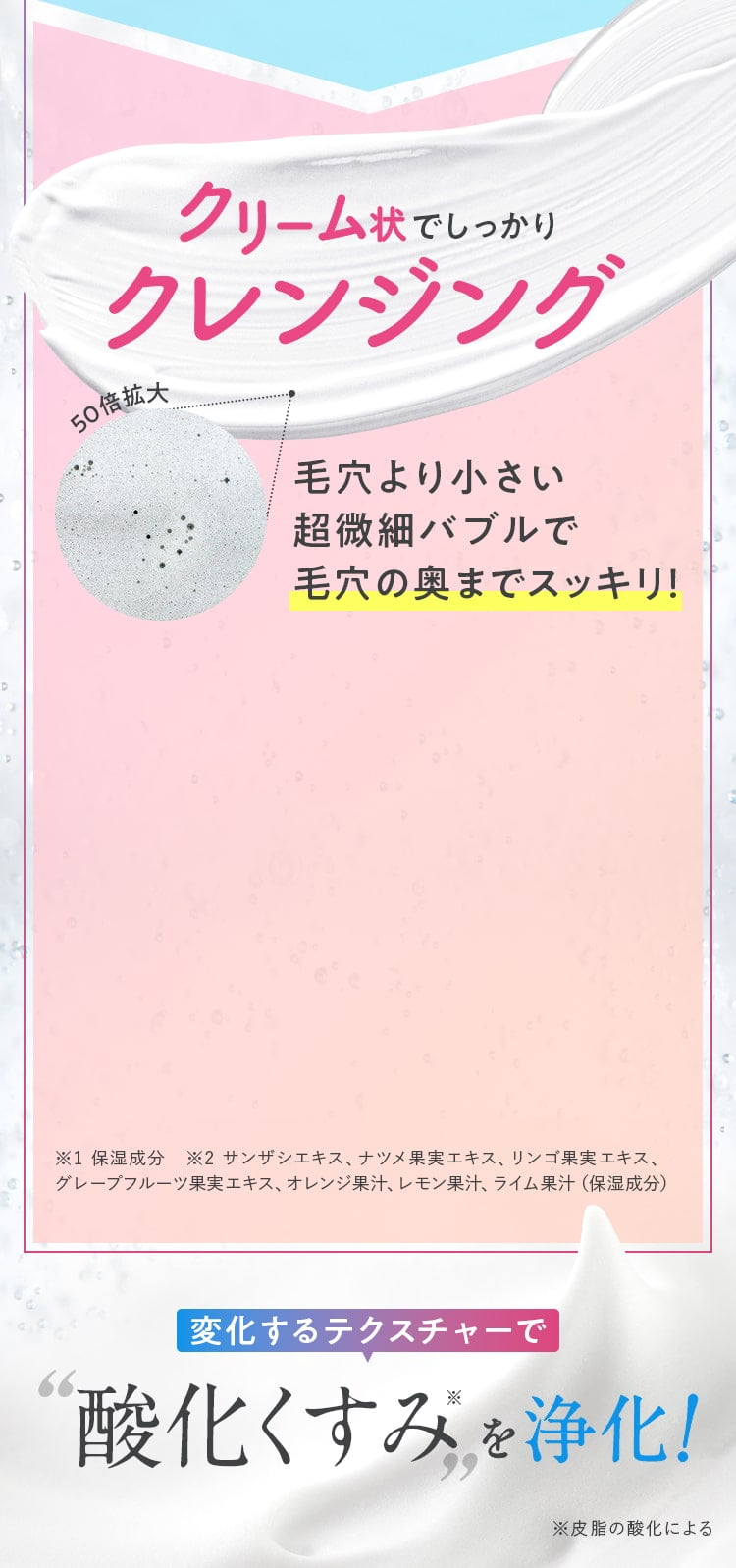 クリーム状でしっかりクレンジング毛穴より小さい超微細バブルが毛穴の奥までスッキリ！変化するテクスチャーで酸化くすみを浄化※皮脂の酸化による